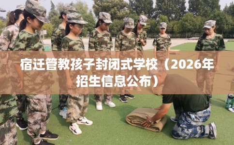 宿迁管教孩子封闭式学校（2026年招生信息公布）