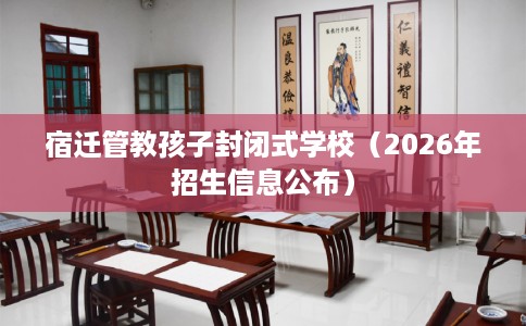 宿迁管教孩子封闭式学校（2026年招生信息公布）