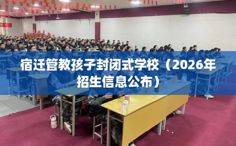 宿迁管教孩子封闭式学校（2026年招生信息公布）