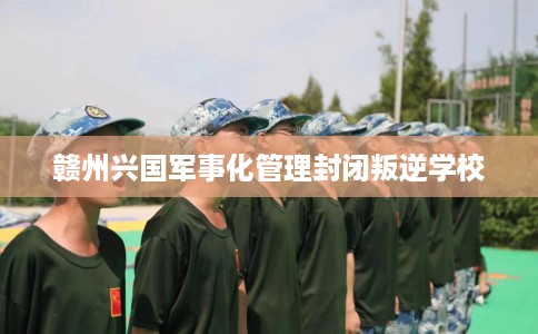 赣州兴国军事化管理封闭叛逆学校