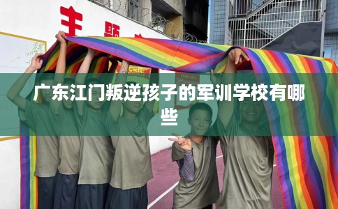 广东江门叛逆孩子的军训学校有哪些