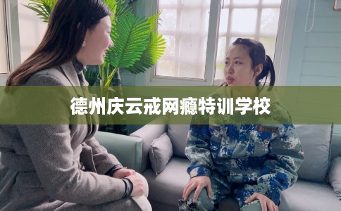 德州庆云戒网瘾特训学校
