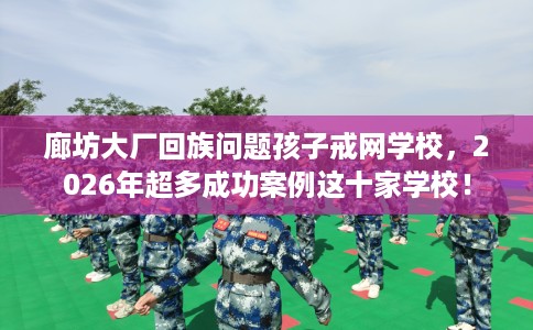 廊坊大厂回族问题孩子戒网学校，2026年超多成功案例这十家学校！