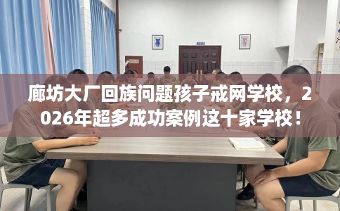 廊坊大厂回族问题孩子戒网学校，2026年超多成功案例这十家学校！