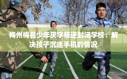 梅州梅县少年厌学叛逆封闭学校：解决孩子沉迷手机的情况