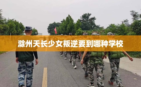 滁州天长少女叛逆要到哪种学校