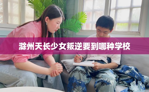 滁州天长少女叛逆要到哪种学校