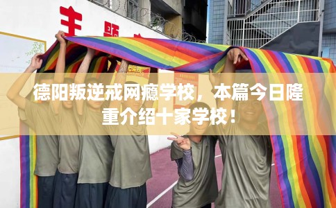 德阳叛逆戒网瘾学校，本篇今日隆重介绍十家学校！