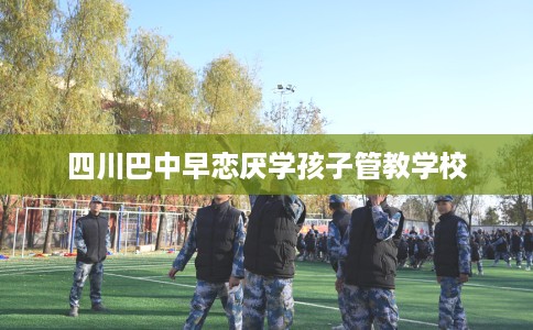 四川巴中早恋厌学孩子管教学校