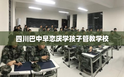 四川巴中早恋厌学孩子管教学校