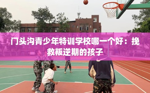 门头沟青少年特训学校哪一个好：挽救叛逆期的孩子