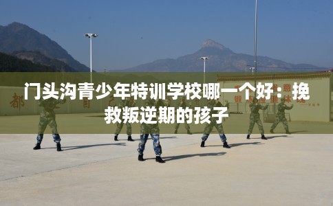 门头沟青少年特训学校哪一个好：挽救叛逆期的孩子