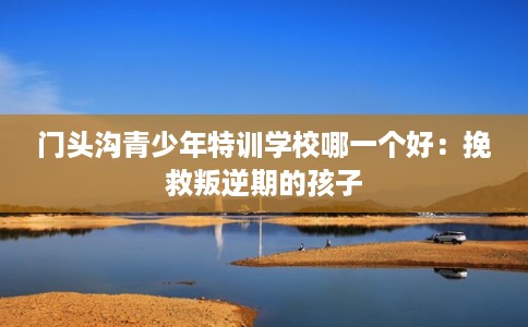 门头沟青少年特训学校哪一个好：挽救叛逆期的孩子
