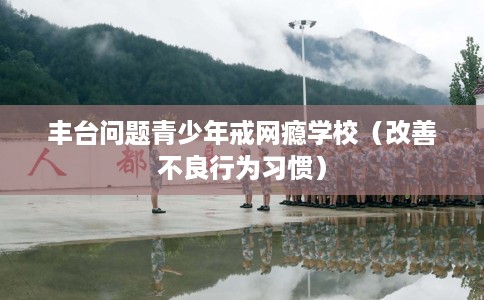 丰台问题青少年戒网瘾学校（改善不良行为习惯）