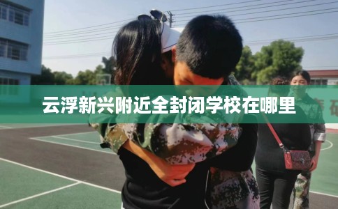 云浮新兴附近全封闭学校在哪里