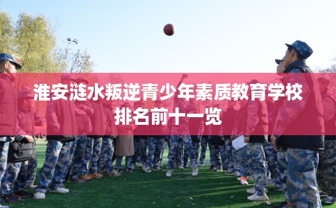淮安涟水叛逆青少年素质教育学校排名前十一览