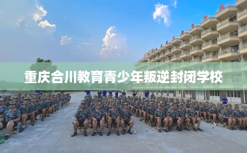 重庆合川教育青少年叛逆封闭学校