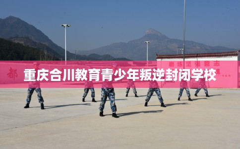 重庆合川教育青少年叛逆封闭学校