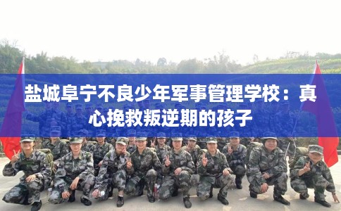 盐城阜宁不良少年军事管理学校：真心挽救叛逆期的孩子
