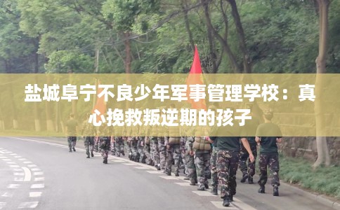 盐城阜宁不良少年军事管理学校：真心挽救叛逆期的孩子