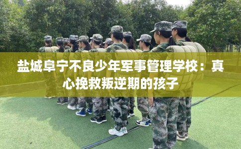 盐城阜宁不良少年军事管理学校：真心挽救叛逆期的孩子
