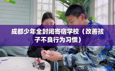 成都少年全封闭寄宿学校（改善孩子不良行为习惯）