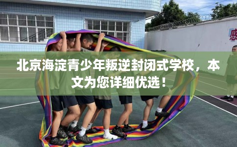 北京海淀青少年叛逆封闭式学校，本文为您详细优选！