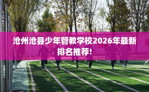 沧州沧县少年管教学校2026年最新排名推荐!