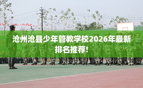 沧州沧县少年管教学校2026年最新排名推荐!
