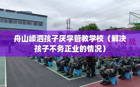 舟山嵊泗孩子厌学管教学校（解决孩子不务正业的情况）