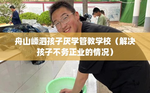 舟山嵊泗孩子厌学管教学校（解决孩子不务正业的情况）