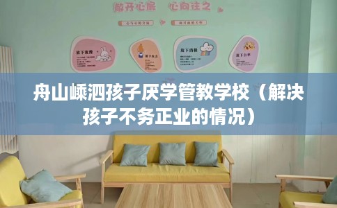 舟山嵊泗孩子厌学管教学校（解决孩子不务正业的情况）