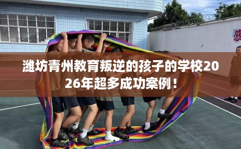 潍坊青州教育叛逆的孩子的学校2026年超多成功案例！