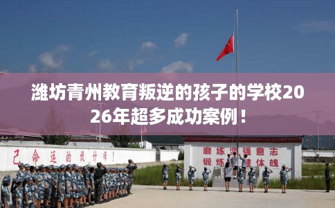 潍坊青州教育叛逆的孩子的学校2026年超多成功案例！