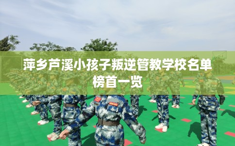 萍乡芦溪小孩子叛逆管教学校名单榜首一览