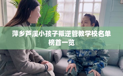 萍乡芦溪小孩子叛逆管教学校名单榜首一览