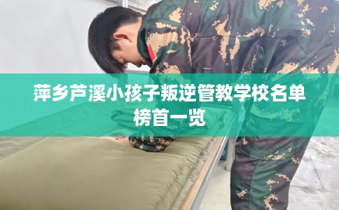 萍乡芦溪小孩子叛逆管教学校名单榜首一览