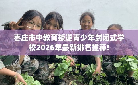 枣庄市中教育叛逆青少年封闭式学校2026年最新排名推荐!