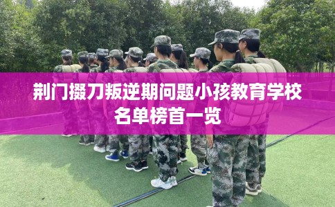 荆门掇刀叛逆期问题小孩教育学校名单榜首一览