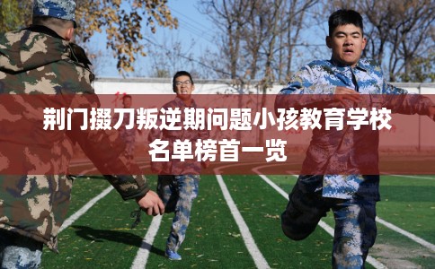 荆门掇刀叛逆期问题小孩教育学校名单榜首一览