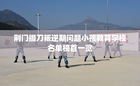 荆门掇刀叛逆期问题小孩教育学校名单榜首一览