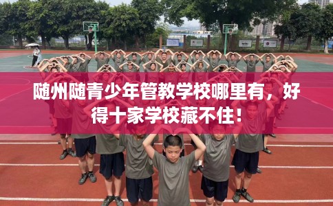 随州随青少年管教学校哪里有，好得十家学校藏不住！