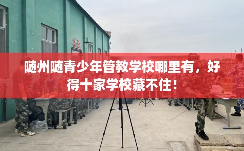 随州随青少年管教学校哪里有，好得十家学校藏不住！