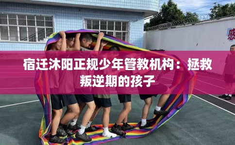 宿迁沐阳正规少年管教机构：拯救叛逆期的孩子