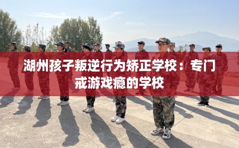 湖州孩子叛逆行为矫正学校：专门戒游戏瘾的学校