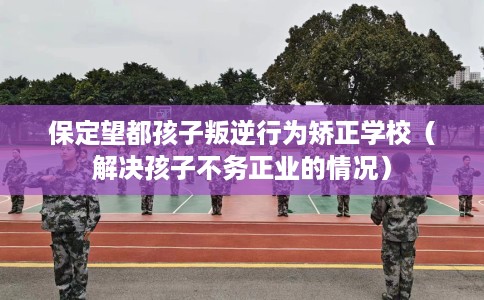 保定望都孩子叛逆行为矫正学校（解决孩子不务正业的情况）