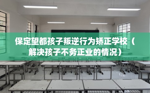 保定望都孩子叛逆行为矫正学校（解决孩子不务正业的情况）