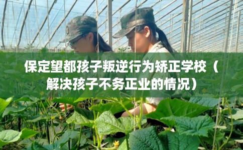 保定望都孩子叛逆行为矫正学校（解决孩子不务正业的情况）