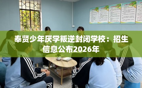 奉贤少年厌学叛逆封闭学校：招生信息公布2026年