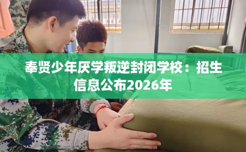 奉贤少年厌学叛逆封闭学校：招生信息公布2026年